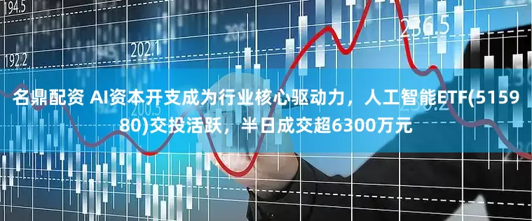 名鼎配资 AI资本开支成为行业核心驱动力，人工智能ETF(515980)交投活跃，半日成交超6300万元