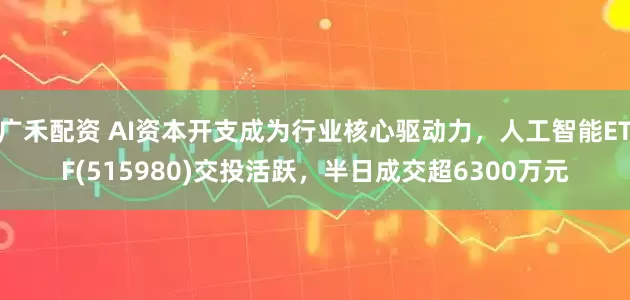 广禾配资 AI资本开支成为行业核心驱动力，人工智能ETF(515980)交投活跃，半日成交超6300万元
