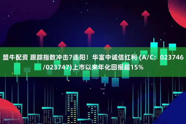 盟牛配资 跟踪指数冲击7连阳！华富中诚信红利 (A/C：023746/023747)上市以来年化回报超15%