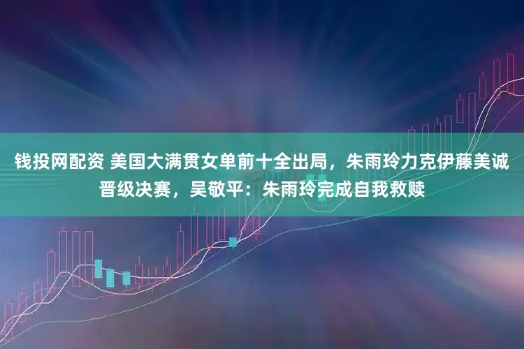 钱投网配资 美国大满贯女单前十全出局，朱雨玲力克伊藤美诚晋级决赛，吴敬平：朱雨玲完成自我救赎