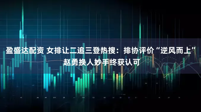盈盛达配资 女排让二追三登热搜：排协评价“逆风而上” 赵勇换人妙手终获认可