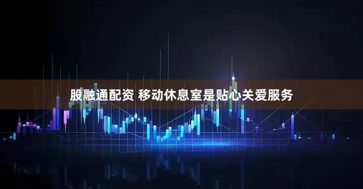 股融通配资 移动休息室是贴心关爱服务