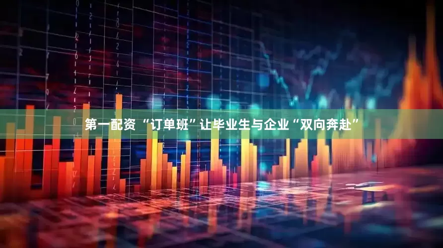 第一配资 “订单班”让毕业生与企业“双向奔赴”