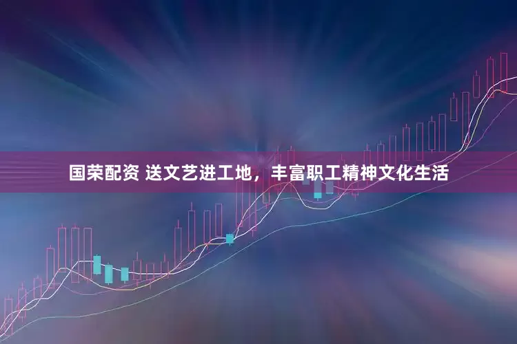 国荣配资 送文艺进工地，丰富职工精神文化生活