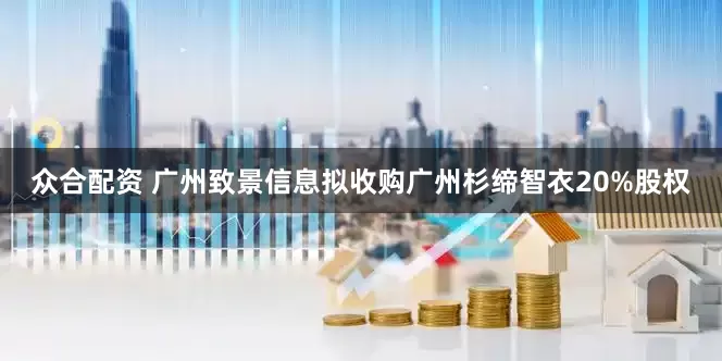 众合配资 广州致景信息拟收购广州杉缔智衣20%股权