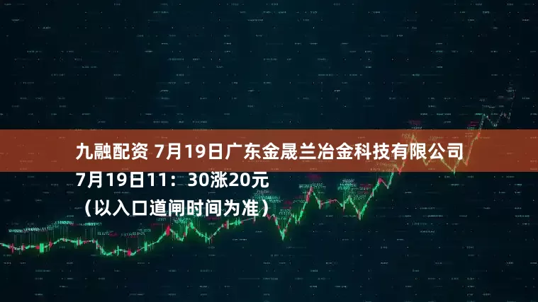 九融配资 7月19日广东金晟兰冶金科技有限公司
7月19日11：30涨20元
（以入口道闸时间为准）