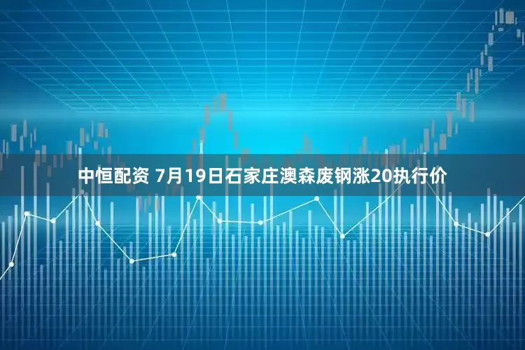 中恒配资 7月19日石家庄澳森废钢涨20执行价