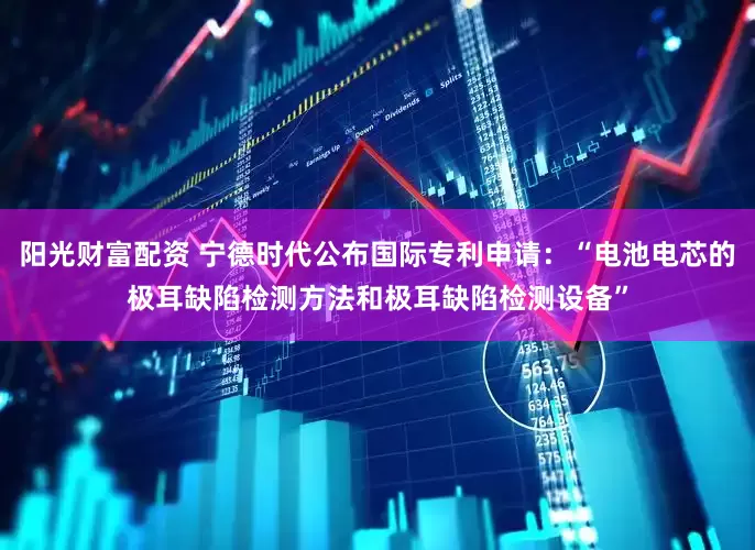 阳光财富配资 宁德时代公布国际专利申请：“电池电芯的极耳缺陷检测方法和极耳缺陷检测设备”