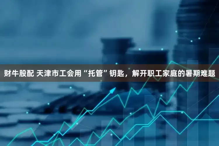 财牛股配 天津市工会用“托管”钥匙，解开职工家庭的暑期难题