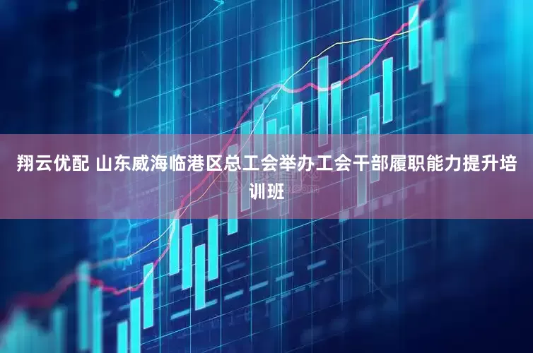 翔云优配 山东威海临港区总工会举办工会干部履职能力提升培训班
