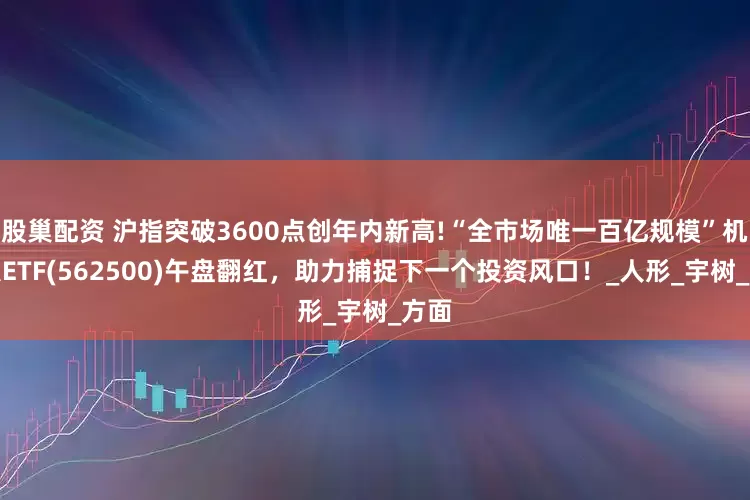 股巢配资 沪指突破3600点创年内新高!“全市场唯一百亿规模”机器人ETF(562500)午盘翻红，助力捕捉下一个投资风口！_人形_宇树_方面