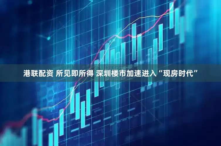 港联配资 所见即所得 深圳楼市加速进入“现房时代”