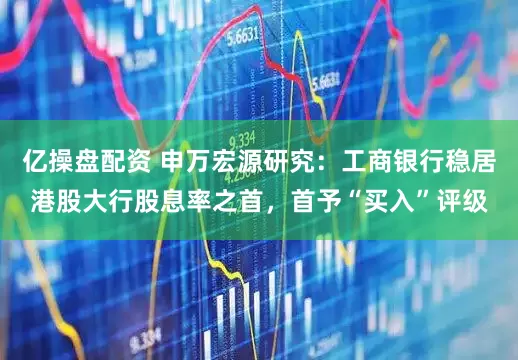 亿操盘配资 申万宏源研究：工商银行稳居港股大行股息率之首，首予“买入”评级
