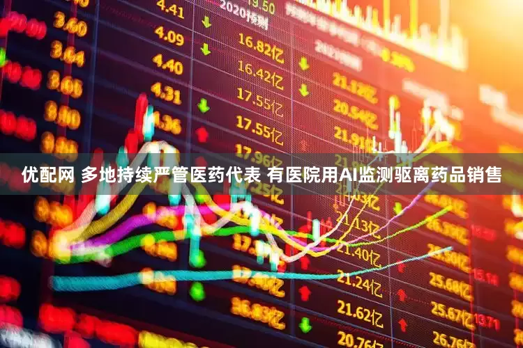 优配网 多地持续严管医药代表 有医院用AI监测驱离药品销售