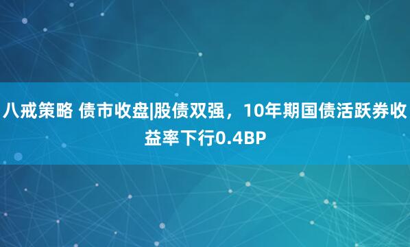 八戒策略 债市收盘|股债双强，10年期国债活跃券收益率下行0.4BP
