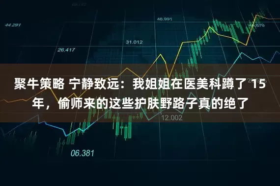 聚牛策略 宁静致远：我姐姐在医美科蹲了 15年，偷师来的这些护肤野路子真的绝了