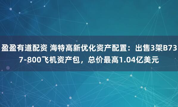 盈盈有道配资 海特高新优化资产配置：出售3架B737-800飞机资产包，总价最高1.04亿美元