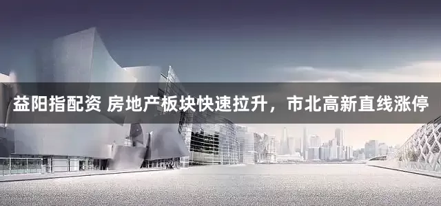 益阳指配资 房地产板块快速拉升，市北高新直线涨停