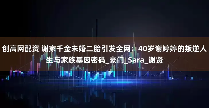 创高网配资 谢家千金未婚二胎引发全网：40岁谢婷婷的叛逆人生与家族基因密码_豪门_Sara_谢贤